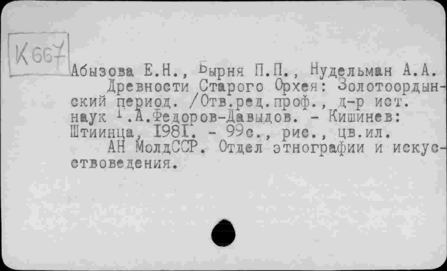 ﻿% GG-7
Абызова Е.Н., ^ырня П.П.
vjjsv xj»Lxe , — сярпп	, ^удельман А . А «
Древности Старого Орхея: Золотоордын ский период. /Отв.рец. проф., д-р йот. наук 1.А.Федоров-Давыдов. - Кишинев: Штиинца, 1981. - 99с., рис., цв.ил.
АН МолдССР. Отдел этнографии и искус етвоведения.